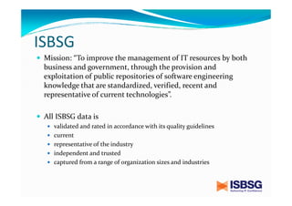 ISBSG
Mission: “To improve the management of IT resources by both
business and government, through the provision and
exploitation of public repositories of software engineering
knowledge that are standardized, verified, recent and
representative of current technologies”.
All ISBSG data is
validated and rated in accordance with its quality guidelines
current
representative of the industry
independent and trusted
captured from a range of organization sizes and industries

 