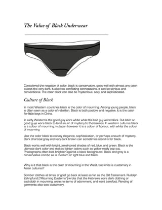 The Value of Black Underwear




Considered the negation of color, black is conservative, goes well with almost any color
except the very dark. It also has conflicting connotations. It can be serious and
conventional. The color black can also be mysterious, sexy, and sophisticated.

Culture of Black
In most Western countries black is the color of mourning. Among young people, black
is often seen as a color of rebellion. Black is both positive and negative. It is the color
for little boys in China.
In early Westerns the good guy wore white while the bad guy wore black. But later on
good guys wore black to lend an air of mystery to themselves. In western cultures black
is a colour of mourning; in Japan however it is a colour of honour, with white the colour
of mourning
Use the color black to convey elegance, sophistication, or perhaps a touch of mystery.
Dark charcoal gray and very dark brown can sometimes stand in for black.
Black works well with bright, jewel-toned shades of red, blue, and green. Black is the
ultimate dark color and makes lighter colors such as yellow really pop out.
Photographs often look brighter against a black background. Black and gray is a
conservative combo as is medium or light blue and black.


Why is it that black is the color of mourning in the West, but white is customary in
Asian cultures?

Somber clothes at times of grief go back at least as far as the Old Testament. Rudolph
Zehnpfund (“Mourning Customs”) wrote that the Hebrews wore dark clothing or
sackcloth in mourning, wore no items of adornment, and went barefoot. Rending of
garments also was customary.
 