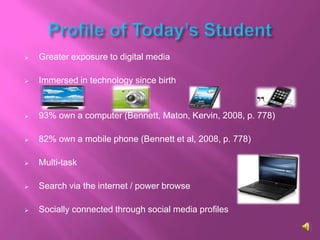    Greater exposure to digital media

   Immersed in technology since birth


   93% own a computer (Bennett, Maton, Kervin, 2008, p. 778)

   82% own a mobile phone (Bennett et al, 2008, p. 778)

   Multi-task

   Search via the internet / power browse

   Socially connected through social media profiles
 