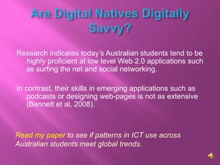 Research indicates today’s Australian students tend to be
  highly proficient at low level Web 2.0 applications such
  as surfing the net and social networking.

In contrast, their skills in emerging applications such as
   podcasts or designing web-pages is not as extensive
   (Bennett et al, 2008).



Read my paper to see if patterns in ICT use across
Australian students meet global trends.
 