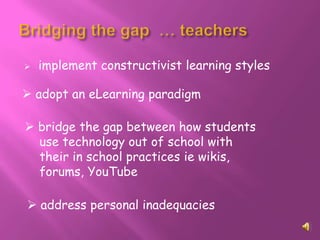    implement constructivist learning styles

 adopt an eLearning paradigm

 bridge the gap between how students
  use technology out of school with
  their in school practices ie wikis,
  forums, YouTube

 address personal inadequacies
 