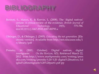 Bennett, S., Maton, K. & Kervin, L. (2008). The ‘digital natives’
        debate: A critical review of the evidence. British Journal of
        Educational         Technology,       39(5),        775-786.
        doi:10.1111/j.1467-8535.2007.00793.x

Oblinger, D., & Oblinger, J. (2005). Educating the net generation. [Ele
        ctronic version]. Available from http:/net.educause.edu/i
        r/library/pdf

Prensky, M. (2001, October). Digital natives, digital
        immigrants.     On the Horizon, 9(5). Retrieved March 22,
        2012 from http://www.markprensky.com/writing/pren
        sky.com/writing/prensky%20-%20 digital%20natives,%d
        igital%20immigrants%20%20part1.pdf pp
 