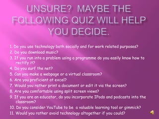 1. Do you use technology both socially and for work related purposes?
2. Do you download music?
3. If you run into a problem using a programme do you easily know how to
    rectify it?
4. Do you surf the net?
5. Can you make a webpage or a virtual classroom?
6. Are you proficient at excel?
7. Would you rather print a document or edit it via the screen?
8. Are you comfortable using split screen views?
9. If you are an educator, do you incorporate IPods and podcasts into the
    classroom?
10. Do you consider YouTube to be a valuable learning tool or gimmick?
11. Would you rather avoid technology altogether if you could?
 