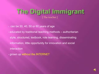 [ The teacher ]


•   can be 30, 40, 50 or 60 years of age

•   educated by traditional teaching methods – authoritarian

    style, structured, textbook, rote learning, disseminating

    information, little opportunity for innovation and social

    interaction

•   grown up without the INTERNET
 