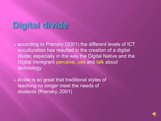    according to Prensky (2001) the different levels of ICT
    acculturation has resulted in the creation of a digital
    divide; especially in the way the Digital Native and the
    Digital Immigrant perceive, use and talk about
    technology

   divide is so great that traditional styles of
    teaching no longer meet the needs of
    students (Prensky, 2001)
 