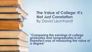 The Value of College: It’s
Not Just Correlation
By David Leonhardt
“Comparing the earnings of college
graduates and nongraduates is an
imperfect way of measuring the value of
a degree”
 