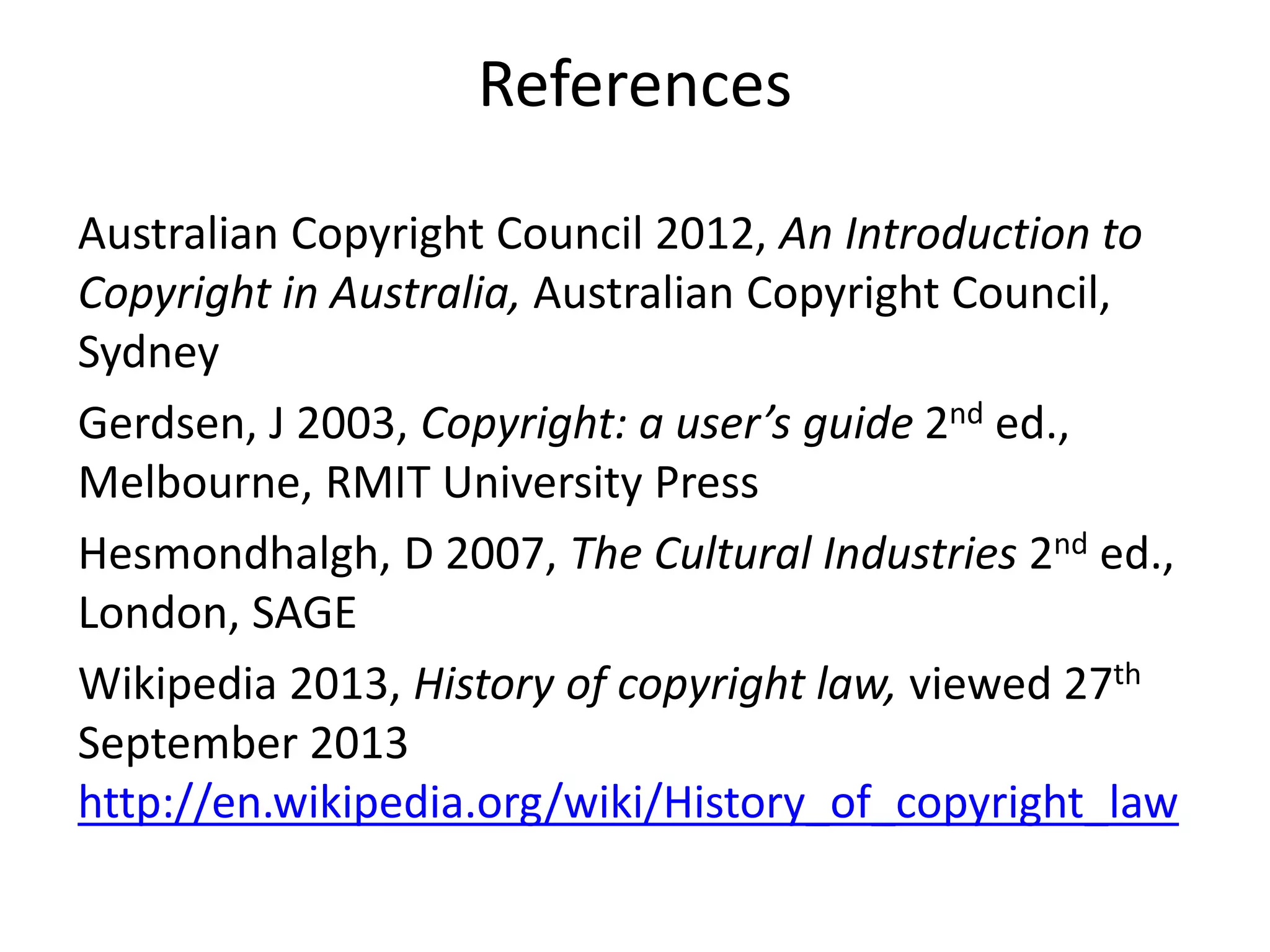 References
Australian Copyright Council 2012, An Introduction to
Copyright in Australia, Australian Copyright Council,
Sydney
Gerdsen, J 2003, Copyright: a user’s guide 2nd ed.,
Melbourne, RMIT University Press
Hesmondhalgh, D 2007, The Cultural Industries 2nd ed.,
London, SAGE
Wikipedia 2013, History of copyright law, viewed 27th
September 2013
http://en.wikipedia.org/wiki/History_of_copyright_law
 