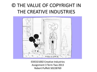 © THE VALUE OF COPYRIGHT IN
THE CREATIVE INDUSTRIES
EDED21002 Creative Industries
Assignment 3 Term Two 2013
Robert Puffett S0228769
 