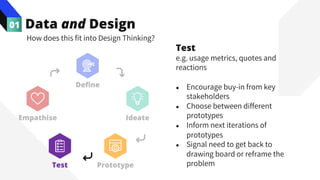 Data and Design
01
How does this fit into Design Thinking?
Test
e.g. usage metrics, quotes and
reactions
● Encourage buy-in from key
stakeholders
● Choose between different
prototypes
● Inform next iterations of
prototypes
● Signal need to get back to
drawing board or reframe the
problem
Empathise Ideate
Prototype
Test
Define
 