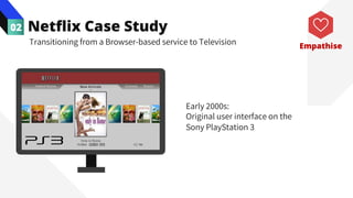 Netflix Case Study
02
Transitioning from a Browser-based service to Television
Early 2000s:
Original user interface on the
Sony PlayStation 3
Empathise
 