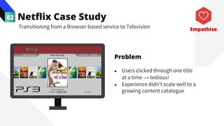 Netflix Case Study
02
Transitioning from a Browser-based service to Television
Problem
● Users clicked through one title
at a time → tedious!
● Experience didn’t scale well to a
growing content catalogue
Empathise
 