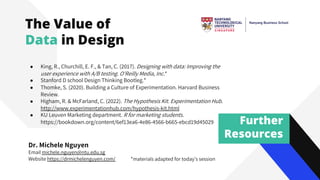 Further
Resources
Dr. Michele Nguyen
Email michele.nguyen@ntu.edu.sg
Website https://drmichelenguyen.com/
● King, R., Churchill, E. F., & Tan, C. (2017). Designing with data: Improving the
user experience with A/B testing. O'Reilly Media, Inc.*
● Stanford D school Design Thinking Bootleg.*
● Thomke, S. (2020). Building a Culture of Experimentation. Harvard Business
Review.
● Higham, R. & McFarland, C. (2022). The Hypothesis Kit. Experimentation Hub.
http://www.experimentationhub.com/hypothesis-kit.html
● KU Leuven Marketing department. R for marketing students.
https://bookdown.org/content/6ef13ea6-4e86-4566-b665-ebcd19d45029
*materials adapted for today’s session
The Value of
Data in Design
 