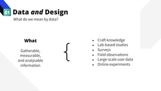 Data and Design
01
Gatherable,
measurable,
and analysable
information
● Craft knowledge
● Lab-based studies
● Surveys
● Field observations
● Large-scale user data
● Online experiments
What do we mean by data?
What
 