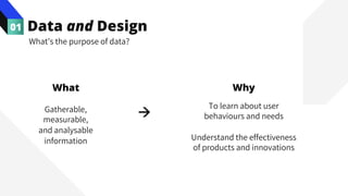 Data and Design
01
Gatherable,
measurable,
and analysable
information
What’s the purpose of data?
What
à
To learn about user
behaviours and needs
Understand the effectiveness
of products and innovations
Why
 