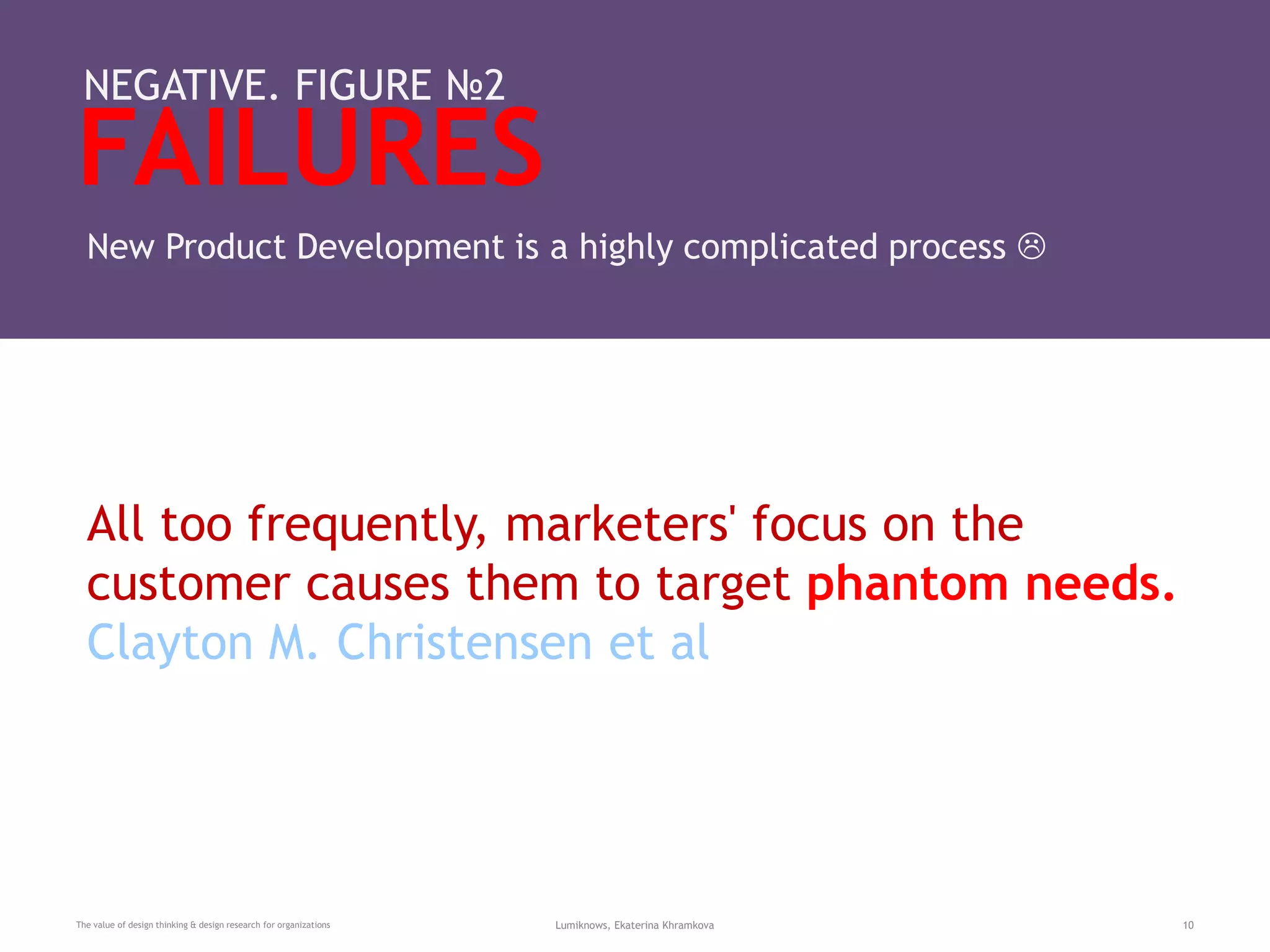 FAILURES
The value of design thinking & design research for organizations Lumiknows, Ekaterina Khramkova 10
NEGATIVE. FIGURE №2
New Product Development is a highly complicated process 
All too frequently, marketers' focus on the
customer causes them to target phantom needs.
Clayton M. Christensen et al
 