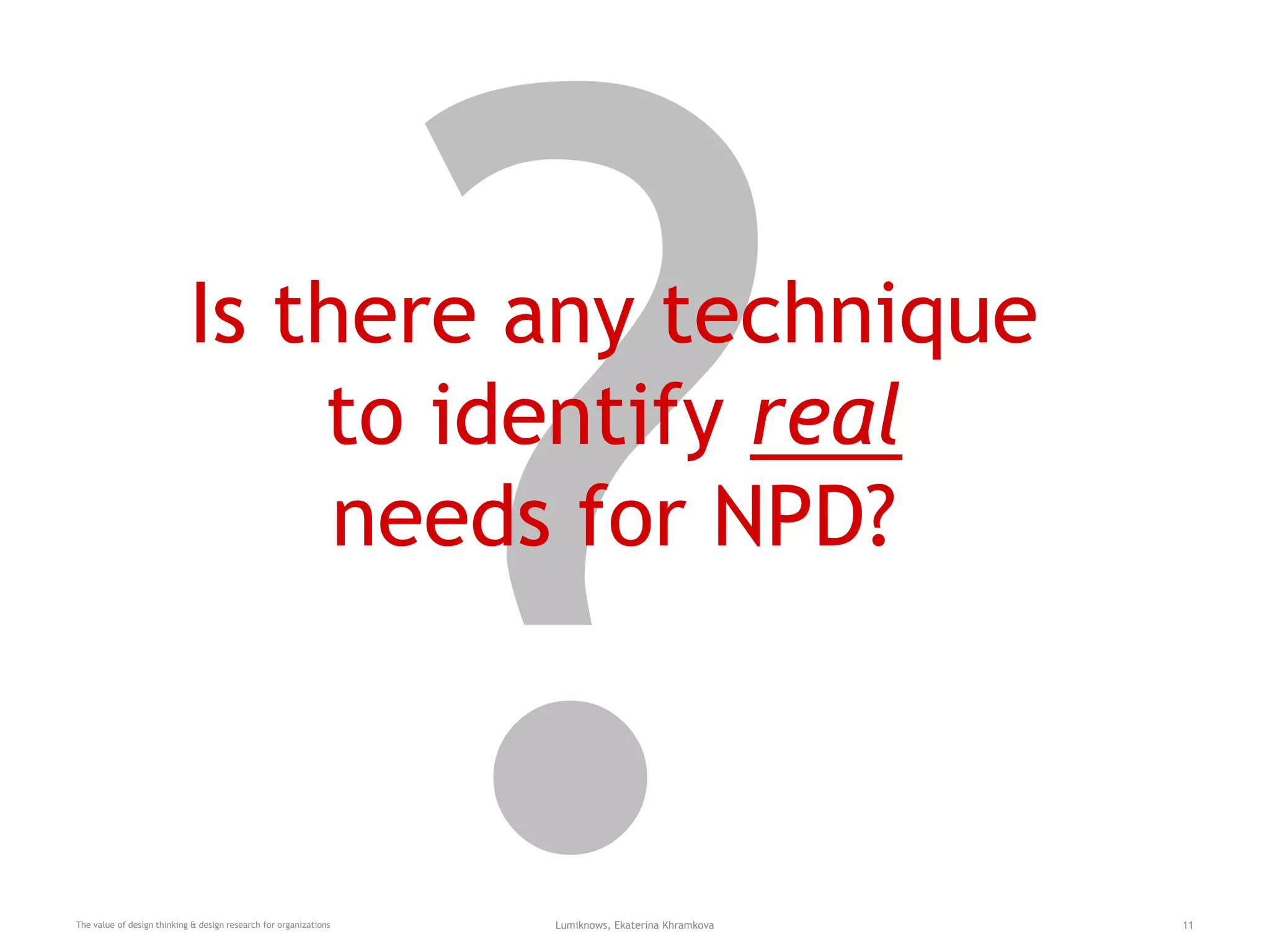 Is there any technique
to identify real
needs for NPD?
The value of design thinking & design research for organizations Lumiknows, Ekaterina Khramkova 11
 