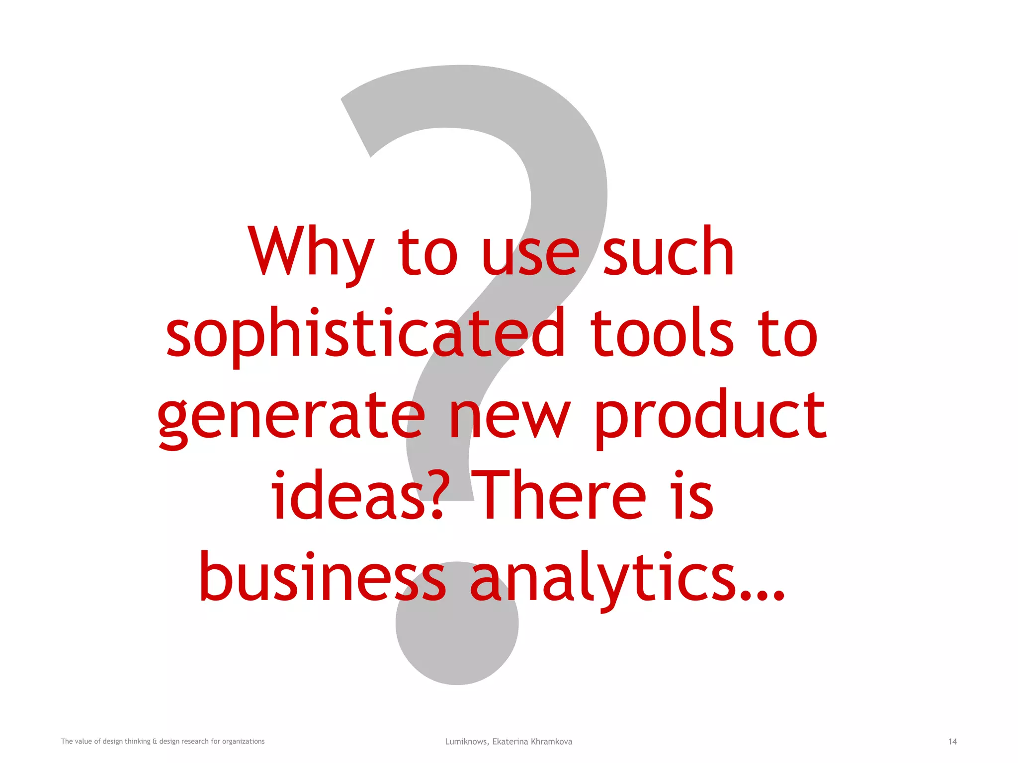 Why to use such
sophisticated tools to
generate new product
ideas? There is
business analytics…
The value of design thinking & design research for organizations Lumiknows, Ekaterina Khramkova 14
 