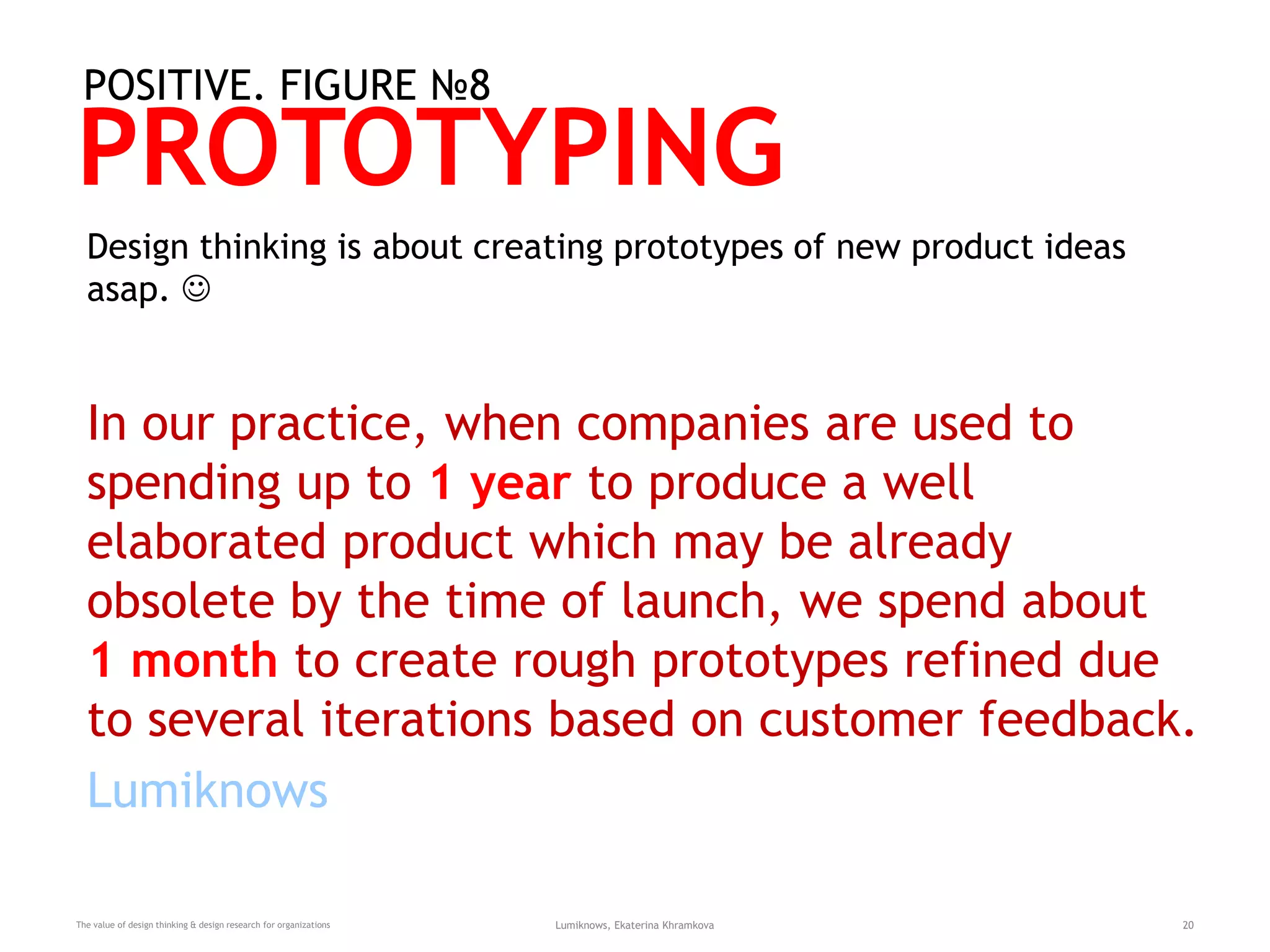 PROTOTYPING
The value of design thinking & design research for organizations Lumiknows, Ekaterina Khramkova 20
POSITIVE. FIGURE №8
Design thinking is about creating prototypes of new product ideas
asap. 
In our practice, when companies are used to
spending up to 1 year to produce a well
elaborated product which may be already
obsolete by the time of launch, we spend about
1 month to create rough prototypes refined due
to several iterations based on customer feedback.
Lumiknows
 