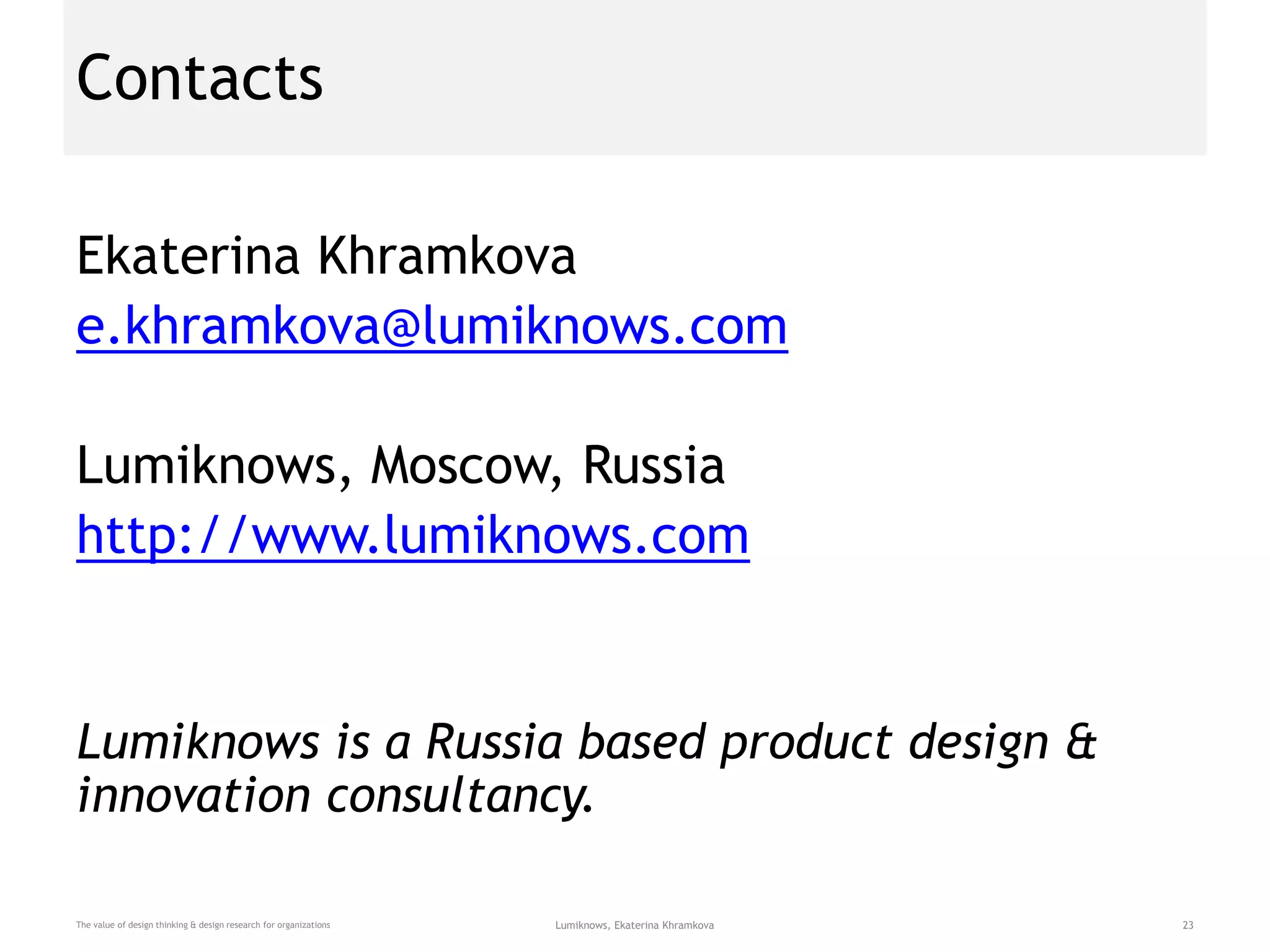 Contacts
Ekaterina Khramkova
e.khramkova@lumiknows.com
Lumiknows, Moscow, Russia
http://www.lumiknows.com
Lumiknows is a Russia based product design &
innovation consultancy.
The value of design thinking & design research for organizations Lumiknows, Ekaterina Khramkova 23
 