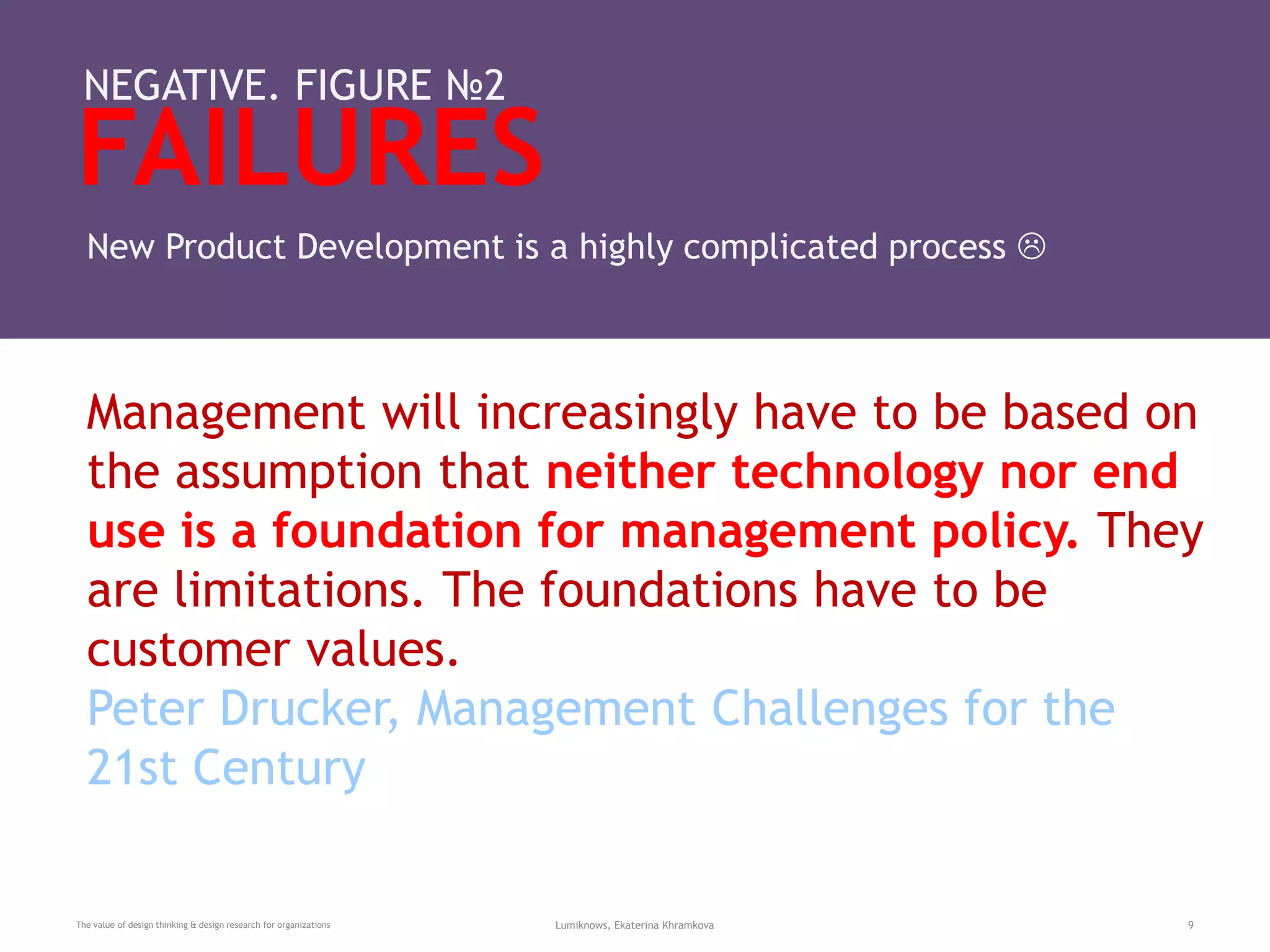 FAILURES
The value of design thinking & design research for organizations Lumiknows, Ekaterina Khramkova 9
NEGATIVE. FIGURE №2
New Product Development is a highly complicated process 
Management will increasingly have to be based on
the assumption that neither technology nor end
use is a foundation for management policy. They
are limitations. The foundations have to be
customer values.
Peter Drucker, Management Challenges for the
21st Century
 