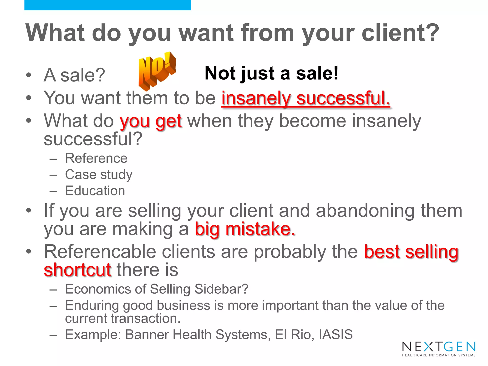 What do you want from your client? 
•A sale? 
•You want them to be insanely successful. 
•What do you get when they become insanely successful? 
–Reference 
–Case study 
–Education 
•If you are selling your client and abandoning them you are making a big mistake. 
•Referencable clients are probably the best selling shortcut there is 
–Economics of Selling Sidebar? 
–Enduring good business is more important than the value of the current transaction. 
–Example: Banner Health Systems, El Rio, IASIS 
Not just a sale!  