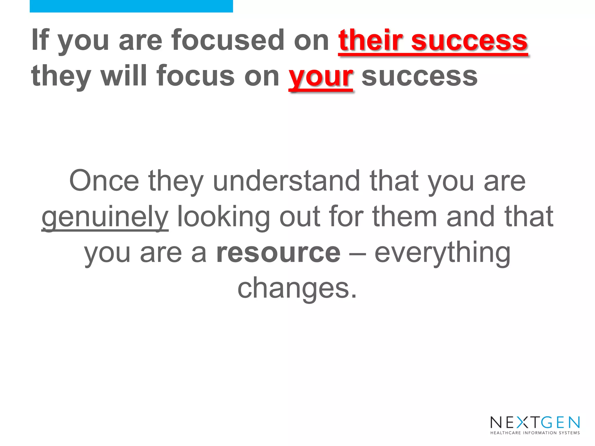 If you are focused on their success they will focus on your success 
Once they understand that you are genuinely looking out for them and that you are a resource – everything changes.  