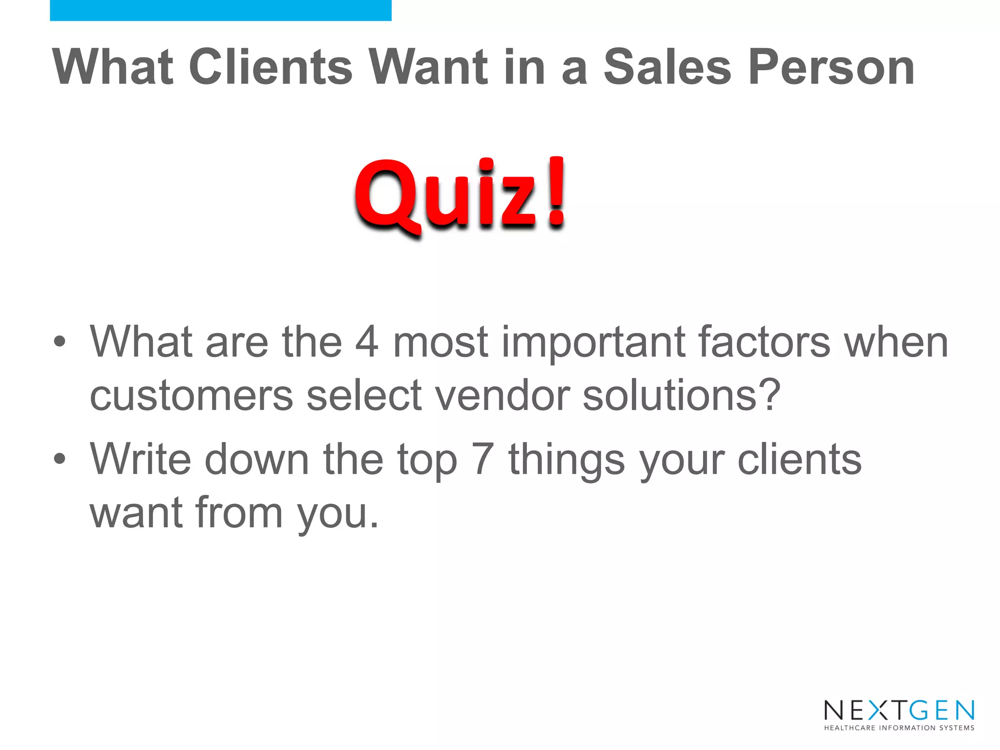 What Clients Want in a Sales Person 
•What are the 4 most important factors when customers select vendor solutions? 
•Write down the top 7 things your clients want from you. 
Quiz!  