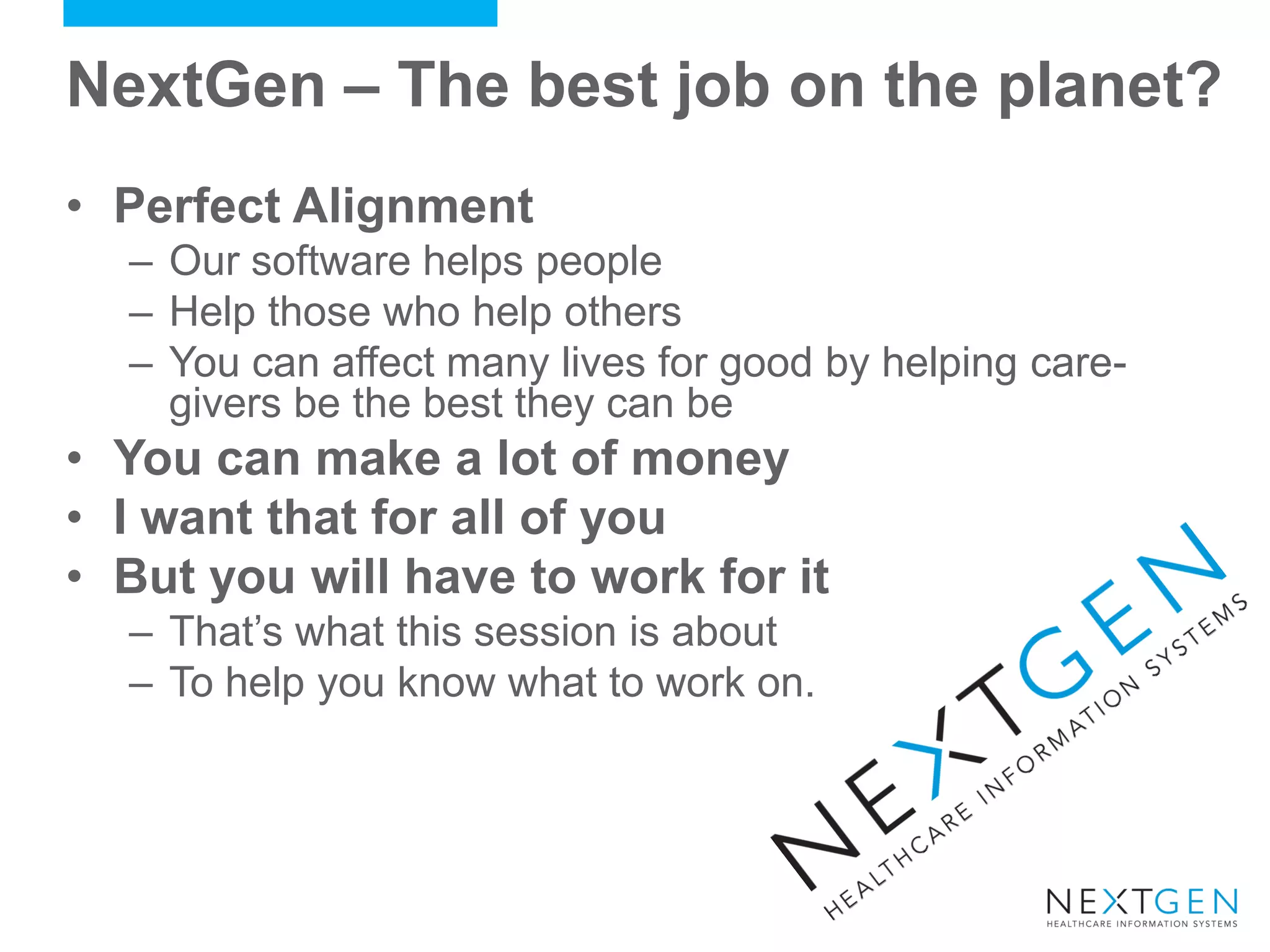 NextGen – The best job on the planet? 
•Perfect Alignment 
–Our software helps people 
–Help those who help others 
–You can affect many lives for good by helping care- givers be the best they can be 
•You can make a lot of money 
•I want that for all of you 
•But you will have to work for it 
–That’s what this session is about 
–To help you know what to work on.  