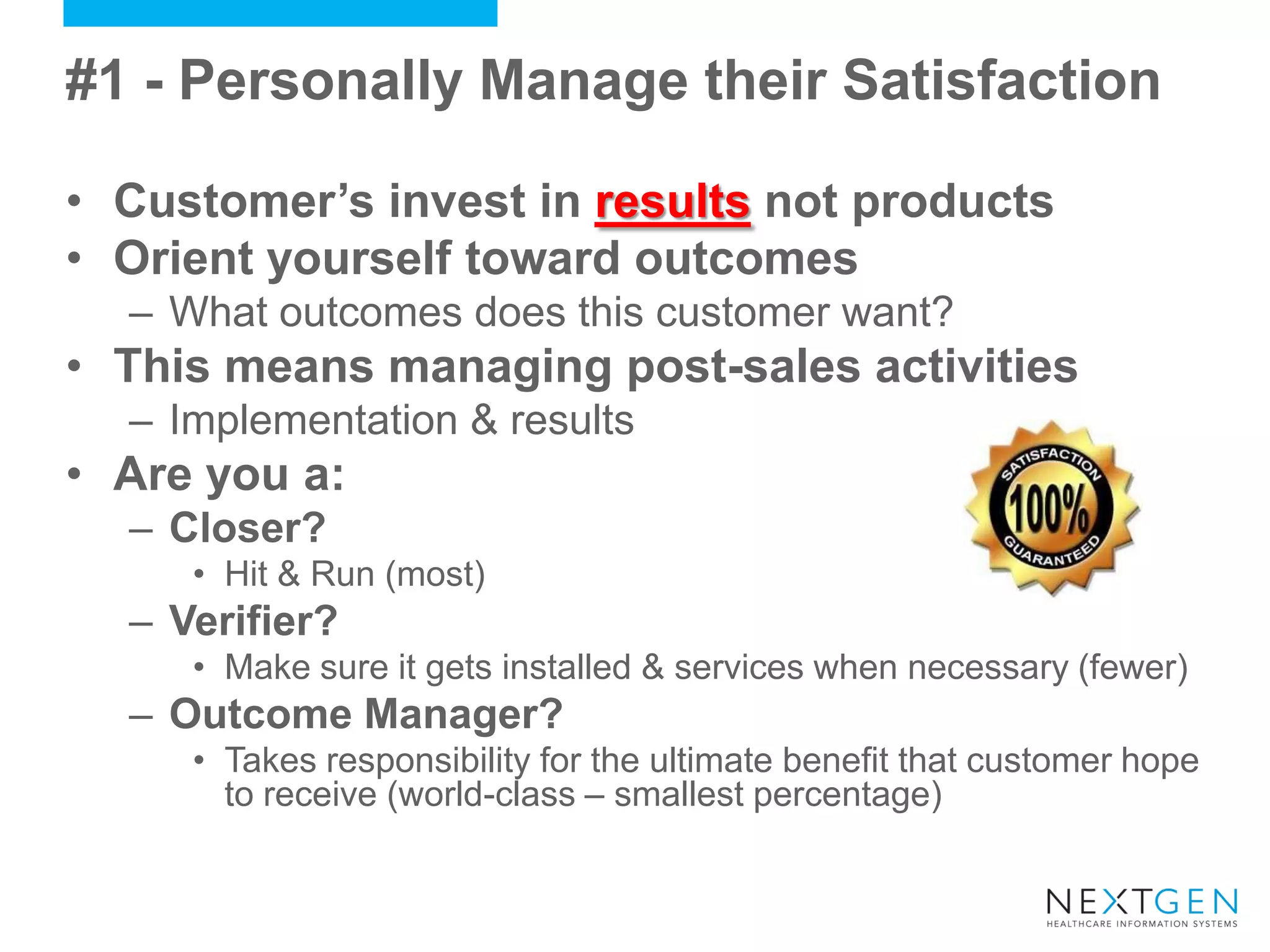 #1 - Personally Manage their Satisfaction 
•Customer’s invest in results not products 
•Orient yourself toward outcomes 
–What outcomes does this customer want? 
•This means managing post-sales activities 
–Implementation & results 
•Are you a: 
–Closer? 
•Hit & Run (most) 
–Verifier? 
•Make sure it gets installed & services when necessary (fewer) 
–Outcome Manager? 
•Takes responsibility for the ultimate benefit that customer hope to receive (world-class – smallest percentage)  