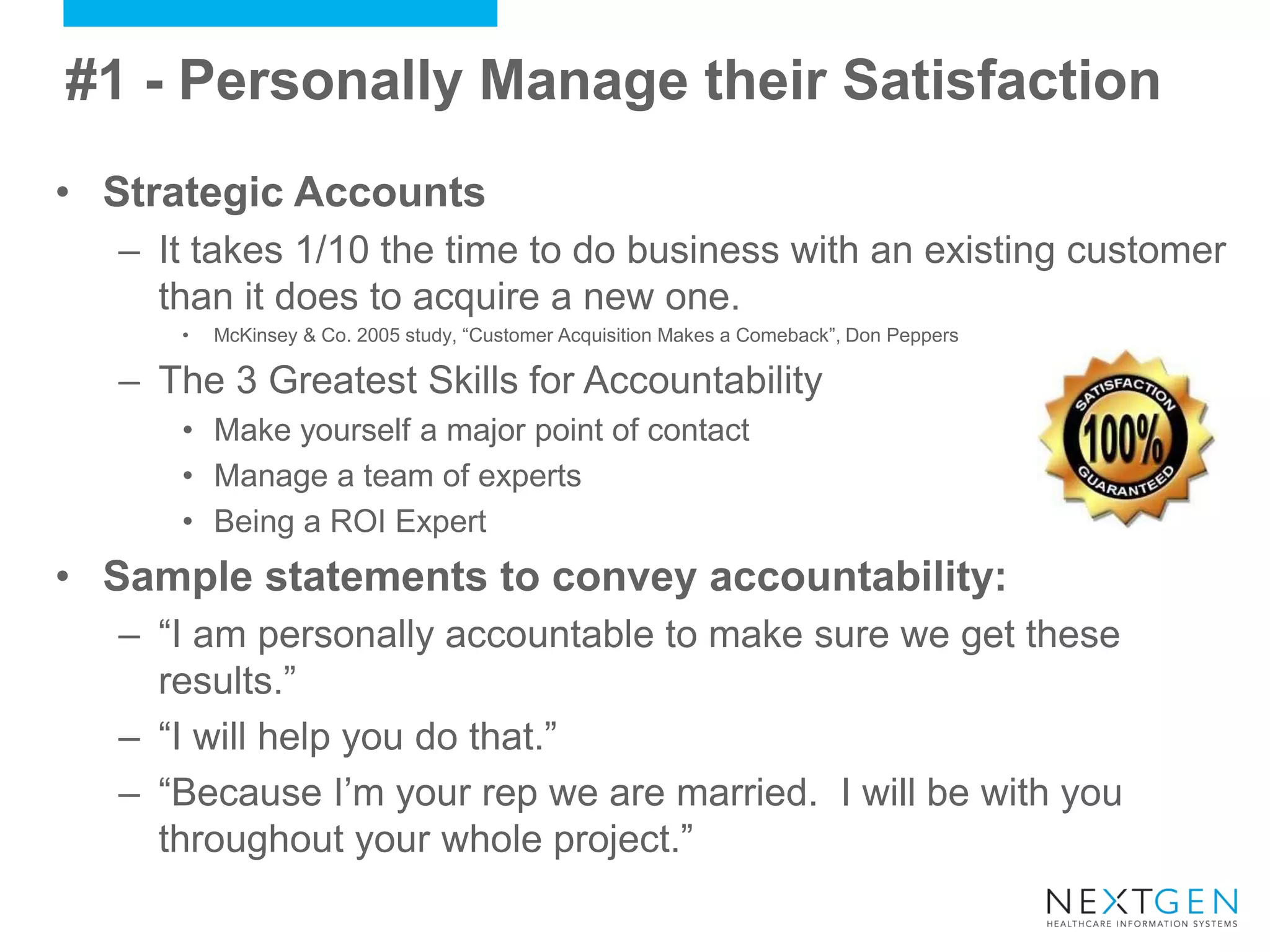 •Strategic Accounts 
–It takes 1/10 the time to do business with an existing customer than it does to acquire a new one. 
•McKinsey & Co. 2005 study, “Customer Acquisition Makes a Comeback”, Don Peppers 
–The 3 Greatest Skills for Accountability 
•Make yourself a major point of contact 
•Manage a team of experts 
•Being a ROI Expert 
•Sample statements to convey accountability: 
–“I am personally accountable to make sure we get these results.” 
–“I will help you do that.” 
–“Because I’m your rep we are married. I will be with you throughout your whole project.” 
#1 - Personally Manage their Satisfaction  