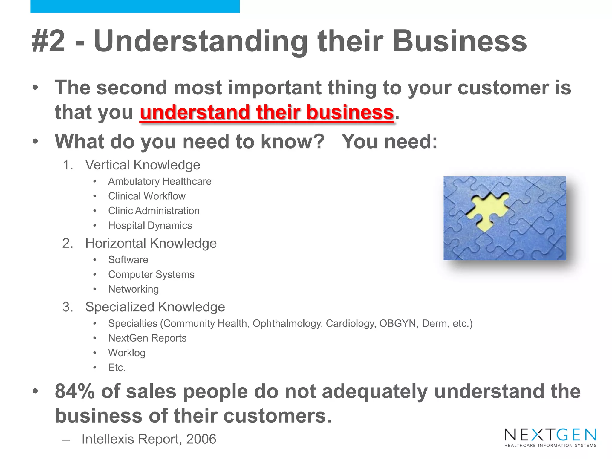 #2 - Understanding their Business 
•The second most important thing to your customer is that you understand their business. 
•What do you need to know? You need: 
1.Vertical Knowledge 
•Ambulatory Healthcare 
•Clinical Workflow 
•Clinic Administration 
•Hospital Dynamics 
2.Horizontal Knowledge 
•Software 
•Computer Systems 
•Networking 
3.Specialized Knowledge 
•Specialties (Community Health, Ophthalmology, Cardiology, OBGYN, Derm, etc.) 
•NextGen Reports 
•Worklog 
•Etc. 
•84% of sales people do not adequately understand the business of their customers. 
–Intellexis Report, 2006  