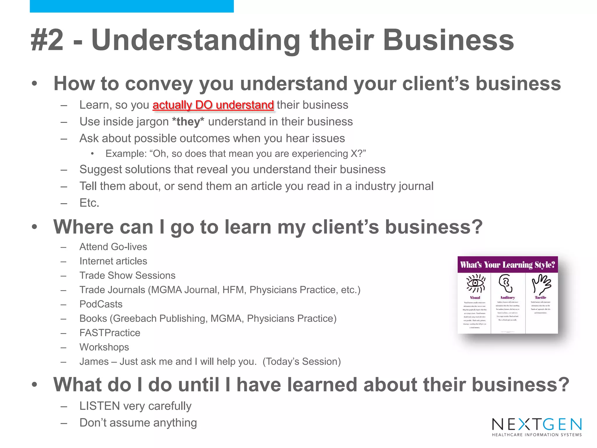 •How to convey you understand your client’s business 
–Learn, so you actually DO understand their business 
–Use inside jargon *they* understand in their business 
–Ask about possible outcomes when you hear issues 
•Example: “Oh, so does that mean you are experiencing X?” 
–Suggest solutions that reveal you understand their business 
–Tell them about, or send them an article you read in a industry journal 
–Etc. 
•Where can I go to learn my client’s business? 
–Attend Go-lives 
–Internet articles 
–Trade Show Sessions 
–Trade Journals (MGMA Journal, HFM, Physicians Practice, etc.) 
–PodCasts 
–Books (Greebach Publishing, MGMA, Physicians Practice) 
–FASTPractice 
–Workshops 
–James – Just ask me and I will help you. (Today’s Session) 
•What do I do until I have learned about their business? 
–LISTEN very carefully 
–Don’t assume anything 
#2 - Understanding their Business  