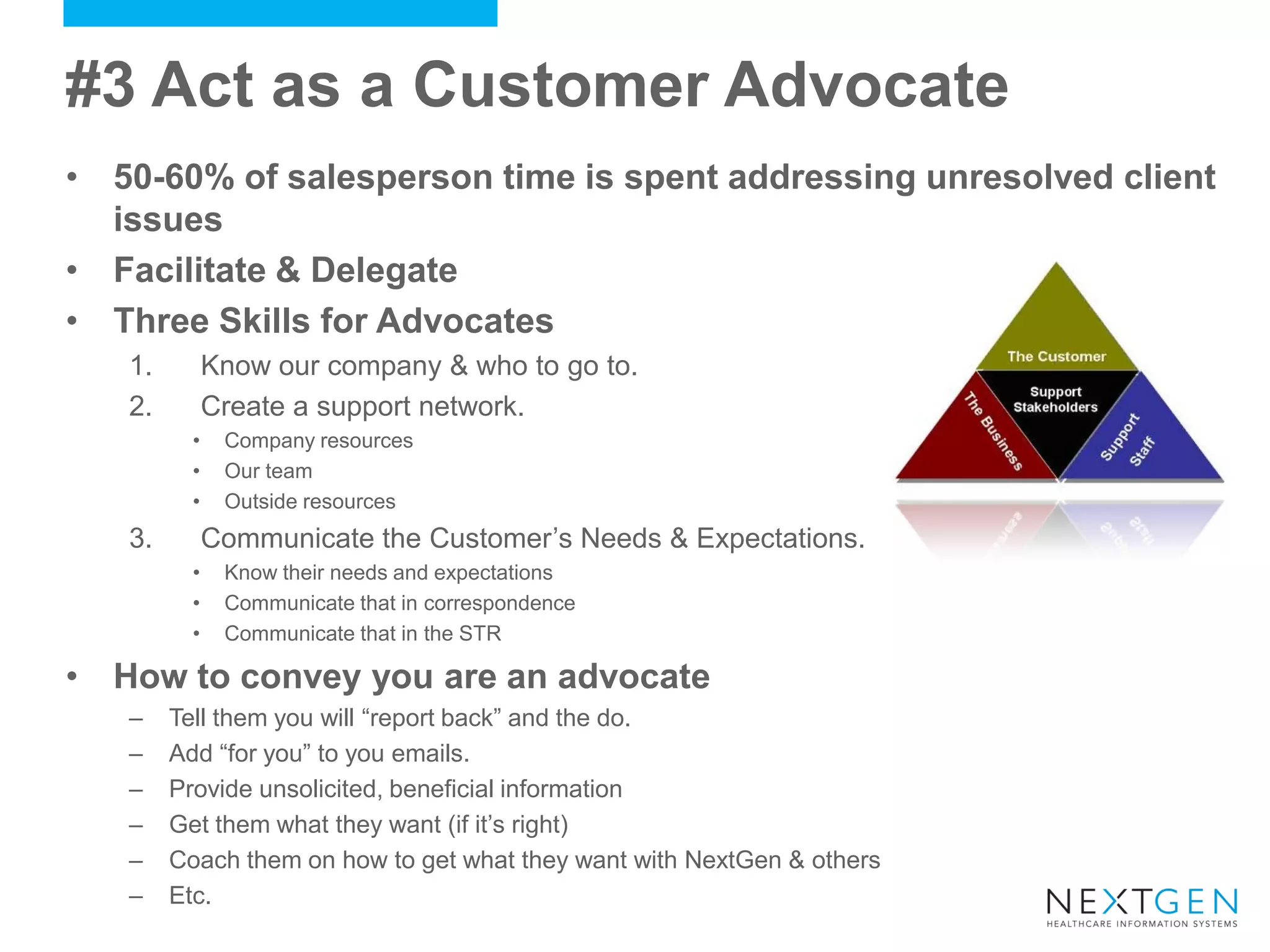 #3 Act as a Customer Advocate 
•50-60% of salesperson time is spent addressing unresolved client issues 
•Facilitate & Delegate 
•Three Skills for Advocates 
1.Know our company & who to go to. 
2.Create a support network. 
•Company resources 
•Our team 
•Outside resources 
3.Communicate the Customer’s Needs & Expectations. 
•Know their needs and expectations 
•Communicate that in correspondence 
•Communicate that in the STR 
•How to convey you are an advocate 
–Tell them you will “report back” and the do. 
–Add “for you” to you emails. 
–Provide unsolicited, beneficial information 
–Get them what they want (if it’s right) 
–Coach them on how to get what they want with NextGen & others 
–Etc.  
