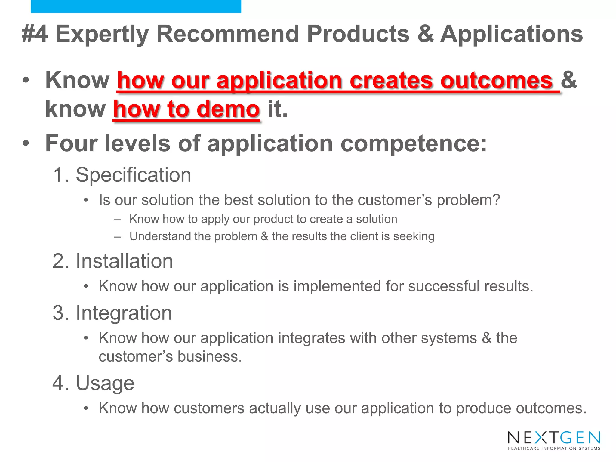 #4 Expertly Recommend Products & Applications 
•Know how our application creates outcomes & know how to demo it. 
•Four levels of application competence: 
1.Specification 
•Is our solution the best solution to the customer’s problem? 
–Know how to apply our product to create a solution 
–Understand the problem & the results the client is seeking 
2.Installation 
•Know how our application is implemented for successful results. 
3.Integration 
•Know how our application integrates with other systems & the customer’s business. 
4.Usage 
•Know how customers actually use our application to produce outcomes.  