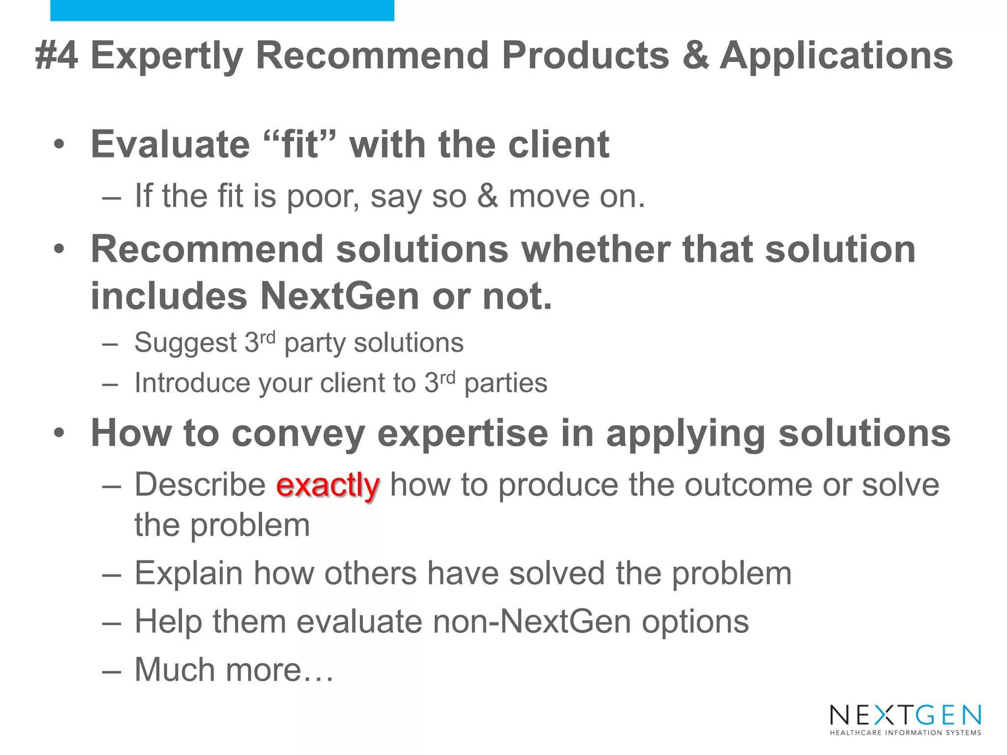 •Evaluate “fit” with the client 
–If the fit is poor, say so & move on. 
•Recommend solutions whether that solution includes NextGen or not. 
–Suggest 3rd party solutions 
–Introduce your client to 3rd parties 
•How to convey expertise in applying solutions 
–Describe exactly how to produce the outcome or solve the problem 
–Explain how others have solved the problem 
–Help them evaluate non-NextGen options 
–Much more… 
#4 Expertly Recommend Products & Applications  