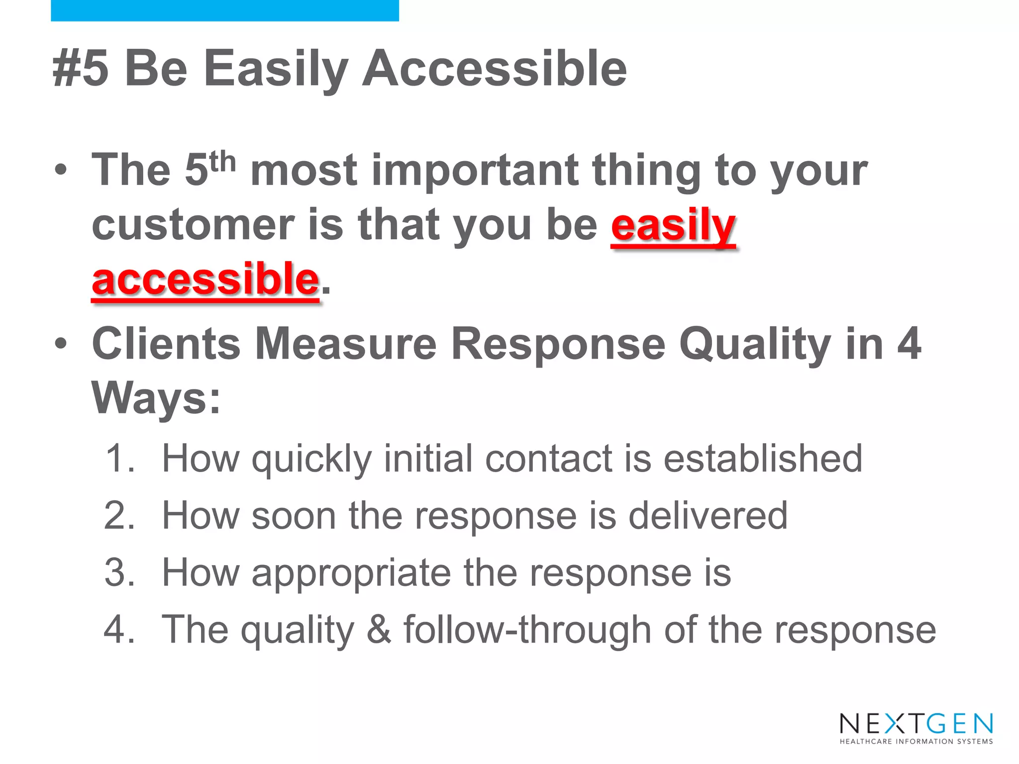 #5 Be Easily Accessible 
•The 5th most important thing to your customer is that you be easily accessible. 
•Clients Measure Response Quality in 4 Ways: 
1.How quickly initial contact is established 
2.How soon the response is delivered 
3.How appropriate the response is 
4.The quality & follow-through of the response  