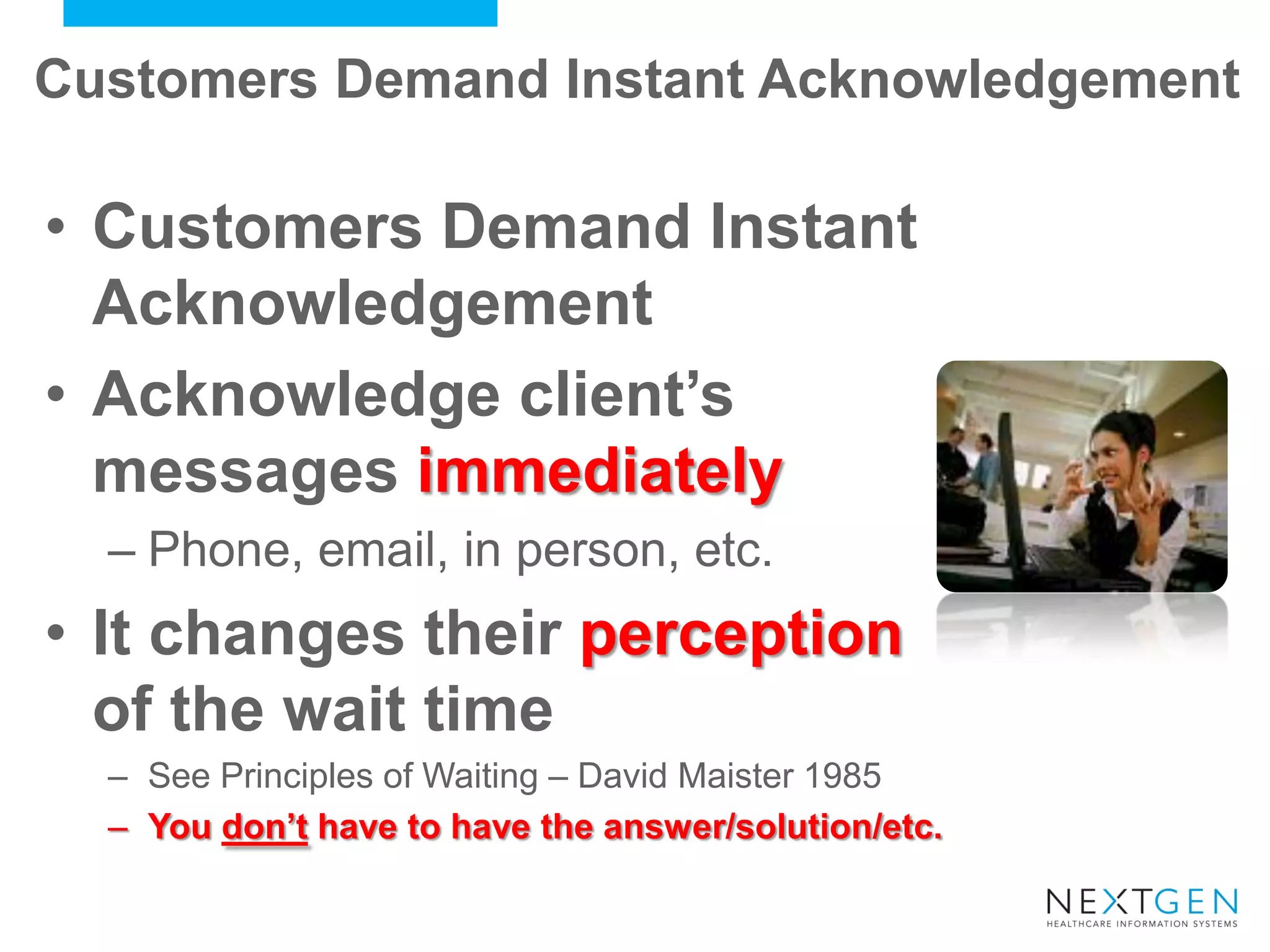 Customers Demand Instant Acknowledgement 
•Customers Demand Instant Acknowledgement 
•Acknowledge client’s messages immediately 
–Phone, email, in person, etc. 
•It changes their perception of the wait time 
–See Principles of Waiting – David Maister 1985 
–You don’t have to have the answer/solution/etc.  