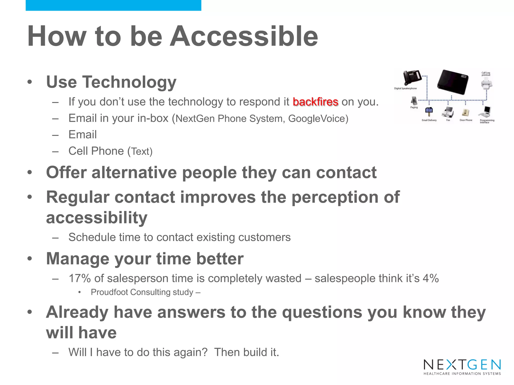 How to be Accessible 
•Use Technology 
–If you don’t use the technology to respond it backfires on you. 
–Email in your in-box (NextGen Phone System, GoogleVoice) 
–Email 
–Cell Phone (Text) 
•Offer alternative people they can contact 
•Regular contact improves the perception of accessibility 
–Schedule time to contact existing customers 
•Manage your time better 
–17% of salesperson time is completely wasted – salespeople think it’s 4% 
•Proudfoot Consulting study – 
•Already have answers to the questions you know they will have 
–Will I have to do this again? Then build it.  
