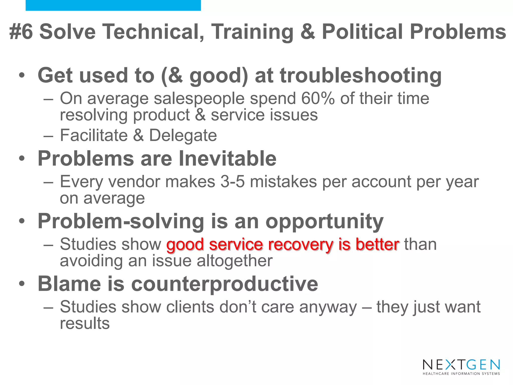 #6 Solve Technical, Training & Political Problems 
•Get used to (& good) at troubleshooting 
–On average salespeople spend 60% of their time resolving product & service issues 
–Facilitate & Delegate 
•Problems are Inevitable 
–Every vendor makes 3-5 mistakes per account per year on average 
•Problem-solving is an opportunity 
–Studies show good service recovery is better than avoiding an issue altogether 
•Blame is counterproductive 
–Studies show clients don’t care anyway – they just want results  