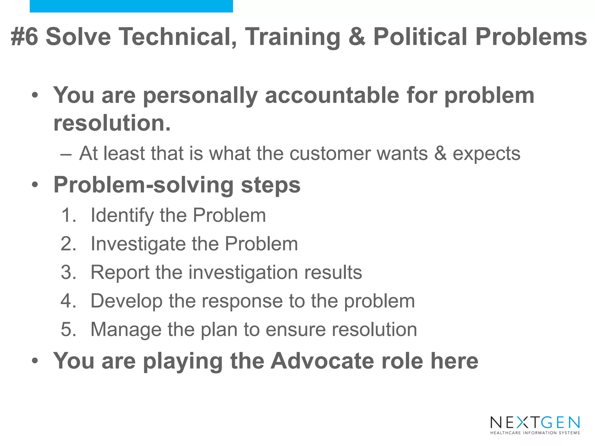 •You are personally accountable for problem resolution. 
–At least that is what the customer wants & expects 
•Problem-solving steps 
1.Identify the Problem 
2.Investigate the Problem 
3.Report the investigation results 
4.Develop the response to the problem 
5.Manage the plan to ensure resolution 
•You are playing the Advocate role here 
#6 Solve Technical, Training & Political Problems  