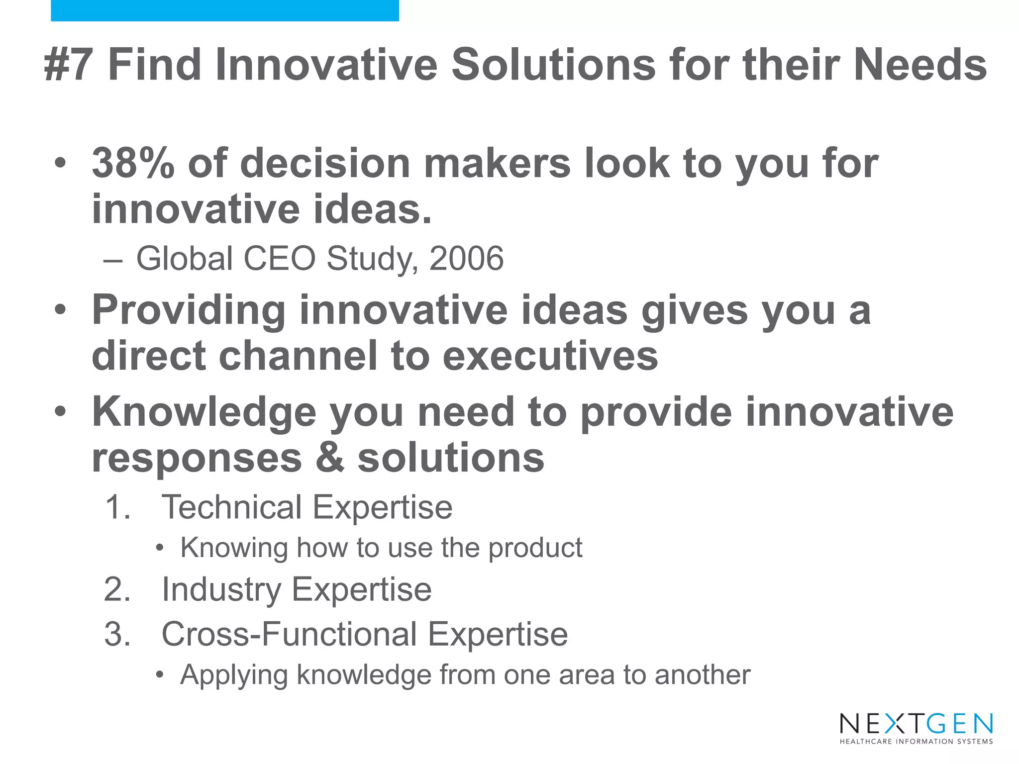#7 Find Innovative Solutions for their Needs 
•38% of decision makers look to you for innovative ideas. 
–Global CEO Study, 2006 
•Providing innovative ideas gives you a direct channel to executives 
•Knowledge you need to provide innovative responses & solutions 
1.Technical Expertise 
•Knowing how to use the product 
2.Industry Expertise 
3.Cross-Functional Expertise 
•Applying knowledge from one area to another  