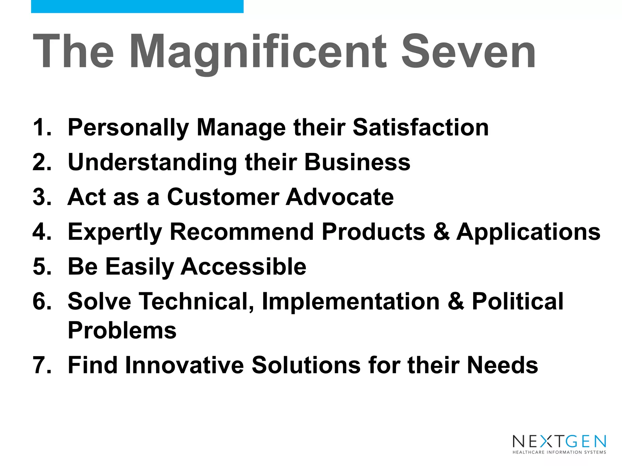 The Magnificent Seven 
1.Personally Manage their Satisfaction 
2.Understanding their Business 
3.Act as a Customer Advocate 
4.Expertly Recommend Products & Applications 
5.Be Easily Accessible 
6.Solve Technical, Implementation & Political Problems 
7.Find Innovative Solutions for their Needs  