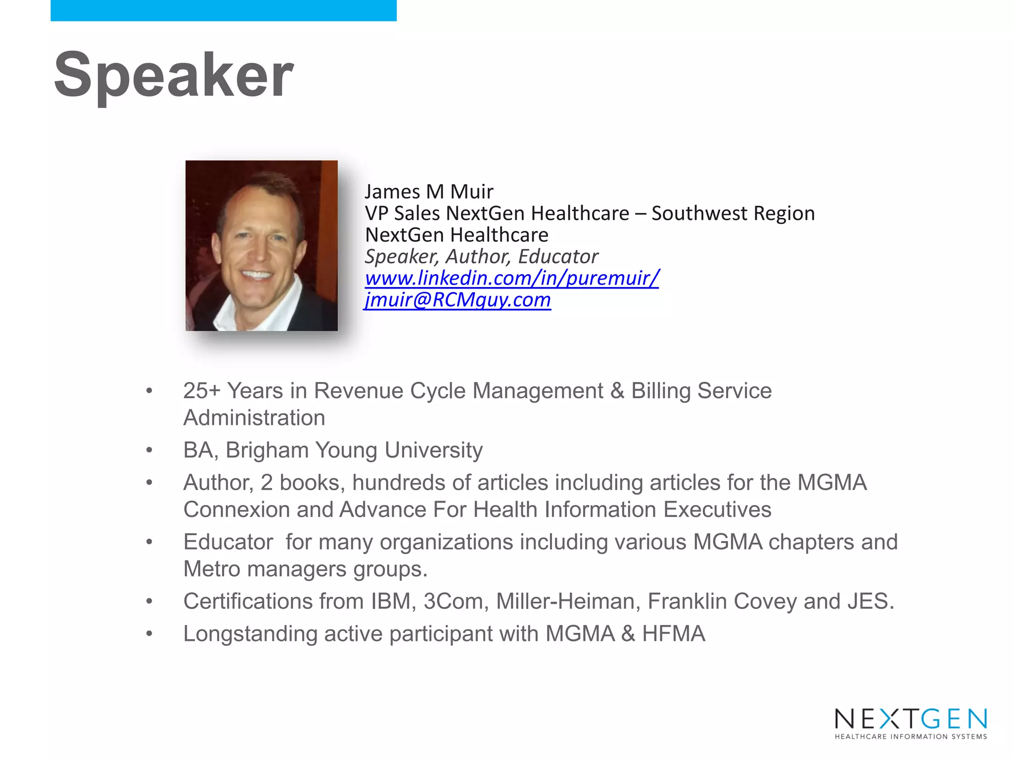 Speaker 
•25+ Years in Revenue Cycle Management & Billing Service Administration 
•BA, Brigham Young University 
•Author, 2 books, hundreds of articles including articles for the MGMA Connexion and Advance For Health Information Executives 
•Educator for many organizations including various MGMA chapters and Metro managers groups. 
•Certifications from IBM, 3Com, Miller-Heiman, Franklin Covey and JES. 
•Longstanding active participant with MGMA & HFMA 
James M Muir VP Sales NextGen Healthcare – Southwest Region NextGen Healthcare Speaker, Author, Educator www.linkedin.com/in/puremuir/ jmuir@RCMguy.com 