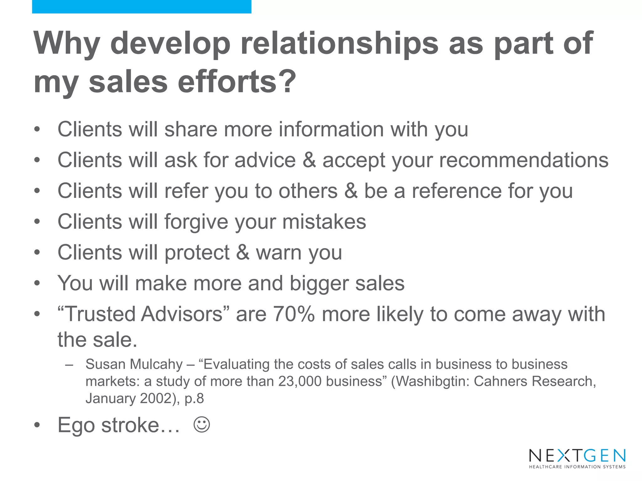 Why develop relationships as part of my sales efforts? 
•Clients will share more information with you 
•Clients will ask for advice & accept your recommendations 
•Clients will refer you to others & be a reference for you 
•Clients will forgive your mistakes 
•Clients will protect & warn you 
•You will make more and bigger sales 
•“Trusted Advisors” are 70% more likely to come away with the sale. 
–Susan Mulcahy – “Evaluating the costs of sales calls in business to business markets: a study of more than 23,000 business” (Washibgtin: Cahners Research, January 2002), p.8 
•Ego stroke…   