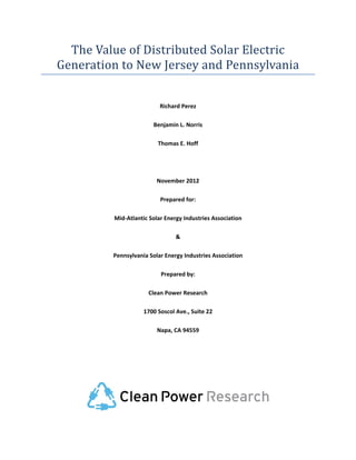 The	Value	of	Distributed	Solar	Electric	
    Generation	to	New	Jersey	and	Pennsylvania	
                                      

                              Richard Perez 

                            Benjamin L. Norris 

                             Thomas E. Hoff 

                                      

                             November 2012 

                              Prepared for: 

             Mid‐Atlantic Solar Energy Industries Association 

                                    & 

             Pennsylvania Solar Energy Industries Association 

                              Prepared by: 

                          Clean Power Research 

                        1700 Soscol Ave., Suite 22 

                             Napa, CA 94559 

                                      

                                      




                                                                  

                                      
 
 