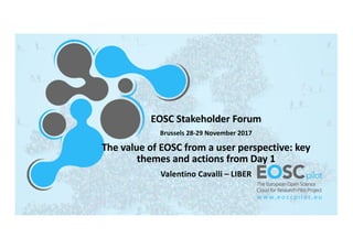 EOSC	
  Stakeholder	
  Forum
Brussels	
  28-­‐29	
  November	
  2017
The	
  value	
  of	
  EOSC	
  from	
  a	
  user	
  perspective:	
  key	
  
themes	
  and	
  actions	
  from	
  Day	
  1
Valentino	
  Cavalli	
  – LIBER
 