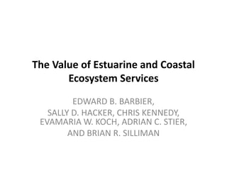 The Value of Estuarine and Coastal
       Ecosystem Services
         EDWARD B. BARBIER,
   SALLY D. HACKER, CHRIS KENNEDY,
 EVAMARIA W. KOCH, ADRIAN C. STIER,
        AND BRIAN R. SILLIMAN
 