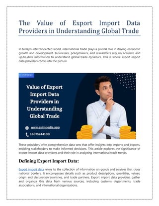 The Value of Export Import Data
Providers in Understanding Global Trade
In today's interconnected world, international trade plays a pivotal role in driving economic
growth and development. Businesses, policymakers, and researchers rely on accurate and
up-to-date information to understand global trade dynamics. This is where export import
data providers come into the picture.
These providers offer comprehensive data sets that offer insights into imports and exports,
enabling stakeholders to make informed decisions. This article explores the significance of
export-import data providers and their role in analyzing international trade trends.
Defining Export Import Data:
Export import data refers to the collection of information on goods and services that cross
national borders. It encompasses details such as product descriptions, quantities, values,
origin and destination countries, and trade partners. Export import data providers gather
and organize this data from various sources, including customs departments, trade
associations, and international organizations.
 