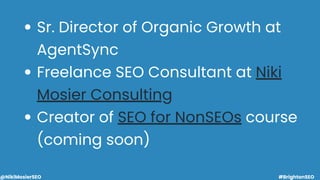 Sr. Director of Organic Growth at
AgentSync
Freelance SEO Consultant at Niki
Mosier Consulting
Creator of SEO for NonSEOs ...