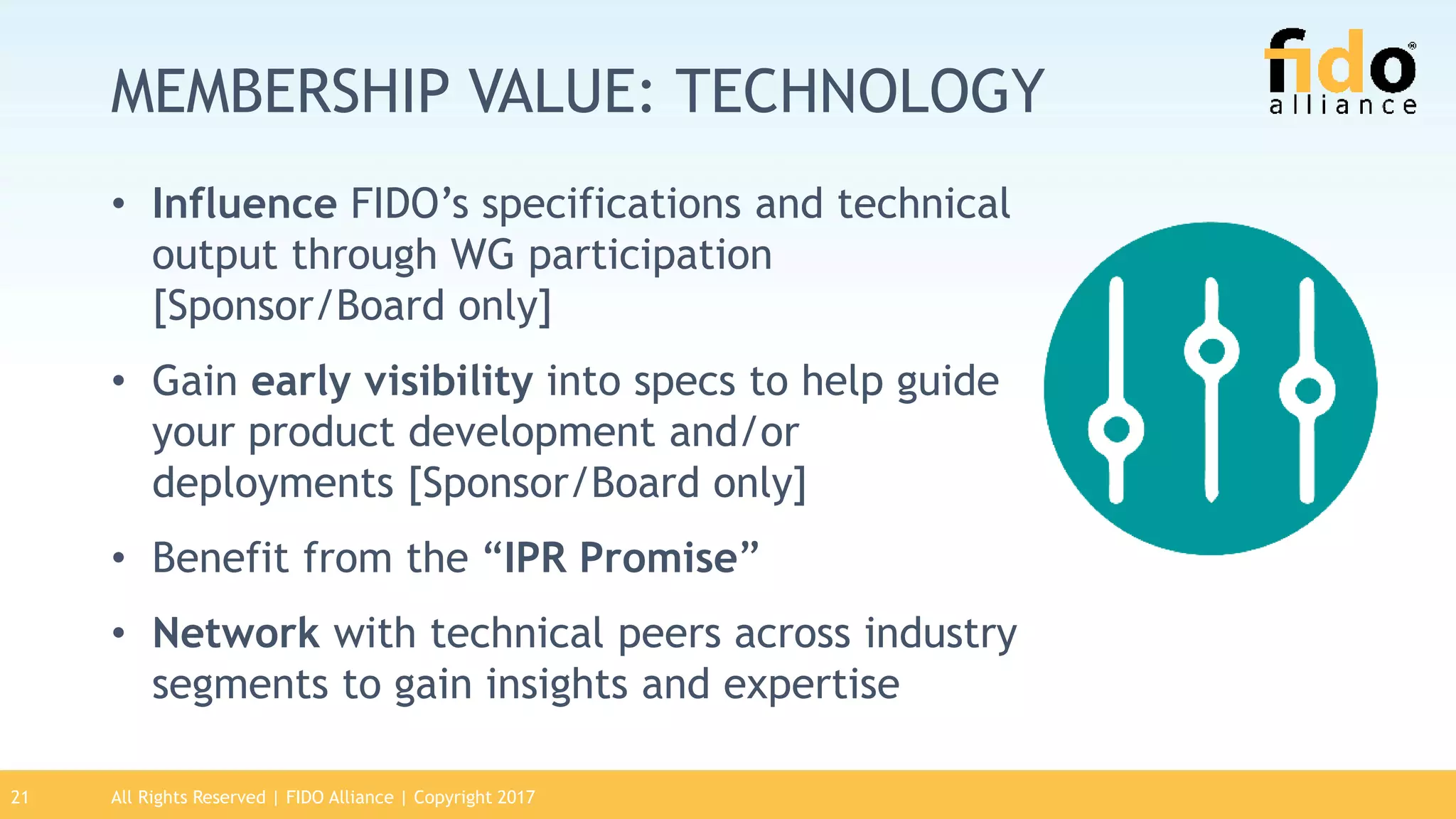 MEMBERSHIP VALUE: TECHNOLOGY
• Influence FIDO’s specifications and technical
output through WG participation
[Sponsor/Board only]
• Gain early visibility into specs to help guide
your product development and/or
deployments [Sponsor/Board only]
• Benefit from the “IPR Promise”
• Network with technical peers across industry
segments to gain insights and expertise
21 All Rights Reserved | FIDO Alliance | Copyright 2017
 